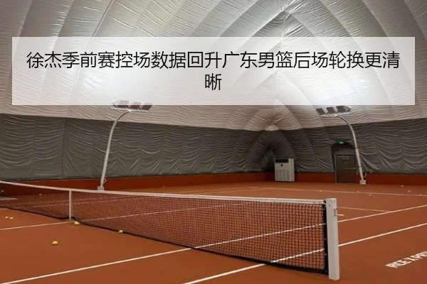 徐杰季前赛控场数据回升广东男篮后场轮换更清晰