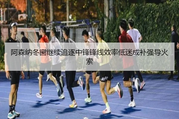 阿森纳冬窗继续追逐中锋锋线效率低迷成补强导火索